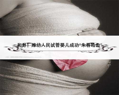 和好！潍坊人民试管婴儿成功“朱唇皓齿”