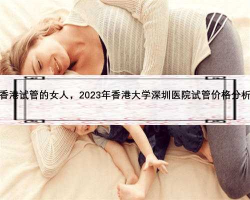 香港试管的女人，2023年香港大学深圳医院试管价格分析