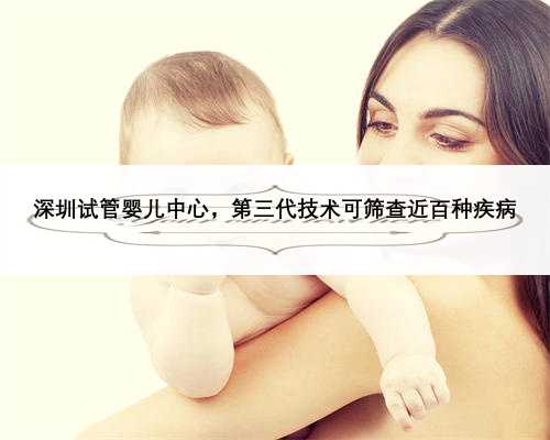 深圳试管婴儿中心，第三代技术可筛查近百种疾病