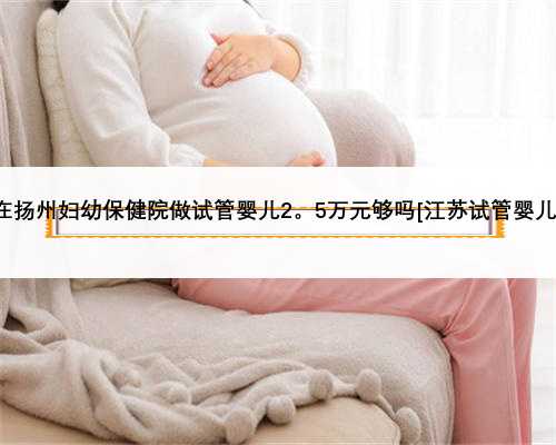 在扬州妇幼保健院做试管婴儿2。5万元够吗[江苏试管婴儿]